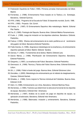 José Luis Vera Rivera, Ms.C , Ph.D y José Orlando Hernández Gamboa , Msc , Ph.D
Ciencia Y Metodología del Entrenamiento del Tiro a Portería en el Fútbol Juvenil 2013
41.Federación Española de Fútbol. (1995). Primeras jornadas Internacionales de fútbol.
Madrid.
42.Fernández, J. (1996). Entrenamiento Físico basado en la Táctica y la Estrategia.
Barcelona, Editorial Gymnos.
43.FIFA. (1986). Programa de la Escuela de Fútbol. El desarrollo mundial. Zurich, 1996.
44.FIFA. (1993) Proyecto Gol. Zurich.
45.Forteza, A. (1997). El Entrenamiento Deportivo Alta metodología. Madrid. Editorial
Pila Teleña.
46.Fox, E. (1995). Fisiología del Deporte. Buenos Aires Editorial Médico Panamericana.
47.Fuste, J. (1999). Juego de iniciación en los deportes colectivos. Barcelona Editorial.
Paidotribo.
48.Fradua, l (1993). Efectos del entrenamiento de la visión periférica en el rendimiento
del jugador de fútbol. Barcelona Editorial Paidotribo.
49.Fraile Aranda, A. (1996). Asignatura metodología de la enseñanza y el entrenamiento
deportivo aplicado al fútbol. Madrid. Editorial Sarabia.
50.Ganoso, F. (1983). Fundamentos de la táctica. Madrid, Editorial Lara.
51.García Manso, J. (1998). Planificación del Entrenamiento Deportivo. Barcelona.
Editorial Paidotribo.
52.Garganta, J. (1997). La enseñanza del Fútbol. Barcelona. Editorial Paidotribo.
53.Geronazzo. A, (1999). Técnica y Táctica del Fútbol. Buenos Aires. Editorial Ediciones
LidIun.
54.Gil, J. (1998). Fútbol a través del juego Buenos Aires. Editorial Ediciones Lidon.
55.Gonzáles, J. (2005). Metodología de entrenamiento por el método de desglosamiento.
Caracas, Editorial libertad.
56.Grisales, J. (1999). Como mejorar la Técnica individual del Futbolista. Buenos Aires.
Editorial I.G.M.
57.Hahn. E, (1988). Entrenamiento con niños, Barcelona. Editorial Martínez Roca.
58.Hernández, J. (1984). Factores que determinan la estructura funcional de los deportes
de equipo. Barcelona. Editorial Inter Americana.
59.Hernández, J. (1987). Análisis de la acción de juego en deportes de equipo, su
aplicación al baloncesto. Barcelona. Editorial Inter Americana.
60.Hernández, J. (1988). Baloncesto: iniciación y entrenamiento. Barcelona, Editorial
Paidotribo.
 