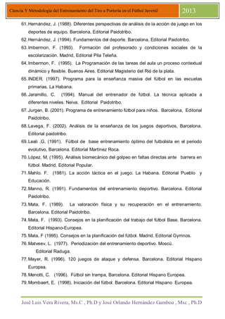 José Luis Vera Rivera, Ms.C , Ph.D y José Orlando Hernández Gamboa , Msc , Ph.D
Ciencia Y Metodología del Entrenamiento del Tiro a Portería en el Fútbol Juvenil 2013
61.Hernández, J. (1988). Diferentes perspectivas de análisis de la acción de juego en los
deportes de equipo. Barcelona, Editorial Paidotribo.
62.Hernández, J. (1994). Fundamentos del deporte. Barcelona, Editorial Paidotribo.
63.Imbermon, F. (1993). Formación del profesorado y condiciones sociales de la
escolarización. Madrid, Editorial Pila Teleña.
64.Imbermon, F. (1995). La Programación de las tareas del aula un proceso contextual
dinámico y flexible. Buenos Aires. Editorial Magisterio del Rió de la plata.
65.INDER. (1997). Programa para la enseñanza masiva del fútbol en las escuelas
primarias. La Habana.
66.Jaramillo, C. (1994). Manual del entrenador de fútbol. La técnica aplicada a
diferentes niveles. Neiva. Editorial Paidotribo.
67.Jurgen, B. (2001). Programa de entrenamiento fútbol para niños. Barcelona, Editorial
Paidotribo.
68.Lavega, F. (2002). Análisis de la enseñanza de los juegos deportivos, Barcelona.
Editorial paidotribo.
69.Leali .G, (1991). Fútbol de base entrenamiento óptimo del futbolista en el periodo
evolutivo, Barcelona. Editorial Martínez Roca.
70.López. M, (1995). Análisis biomecánico del golpeo en faltas directas ante barrera en
fútbol. Madrid. Editorial Popular.
71.Mahlo. F. (1981). La acción táctica en el juego. La Habana. Editorial Pueblo y
Educación.
72.Manno, R. (1991). Fundamentos del entrenamiento deportivo. Barcelona. Editorial
Paidotribo.
73.Mata, F. (1989). La valoración física y su recuperación en el entrenamiento.
Barcelona. Editorial Paidotribo.
74.Mata, F. (1993). Consejos en la planificación del trabajo del fútbol Base. Barcelona.
Editorial Hispano-Europea.
75.Mata, F (1995). Consejos en la planificación del fútbol. Madrid. Editorial Gymnos.
76.Matveev, L. (1977). Periodizaciòn del entrenamiento deportivo. Moscú.
Editorial Raduga.
77.Mayer, R. (1996). 120 juegos de ataque y defensa. Barcelona. Editorial Hispano
Europea.
78.Menotti, C. (1996). Fútbol sin trampa, Barcelona. Editorial Hispano Europea.
79.Mombaert, E. (1998). Iniciación del fútbol. Barcelona. Editorial Hispano Europea.
 