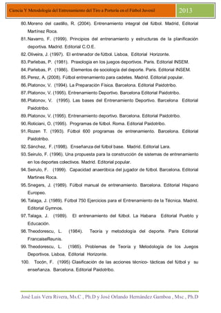 José Luis Vera Rivera, Ms.C , Ph.D y José Orlando Hernández Gamboa , Msc , Ph.D
Ciencia Y Metodología del Entrenamiento del Tiro a Portería en el Fútbol Juvenil 2013
80.Moreno del castillo, R. (2004). Entrenamiento integral del fútbol. Madrid, Editorial
Martínez Roca.
81.Navarro, F. (1999). Principios del entrenamiento y estructuras de la planificación
deportiva. Madrid. Editorial C.O.E.
82.Oliveira, J. (1997). El entrenador de fútbol. Lisboa, Editorial Horizonte.
83.Parlebas, P. (1981). Praxologia en los juegos deportivos. Paris. Editorial INSEM.
84.Parlebas, P. (1986). Elementos de sociología del deporte. Paris. Editorial INSEM.
85.Perez, A. (2008). Fútbol entrenamiento para cadetes. Madrid. Editorial popular.
86.Platonov, V. (1994). La Preparación Física. Barcelona. Editorial Paidotribo.
87.Platonov, V. (1995). Entrenamiento Deportivo. Barcelona Editorial Paidotribo.
88.Platonov, V. (1995). Las bases del Entrenamiento Deportivo. Barcelona Editorial
Paidotribo.
89.Platonov, V. (1995). Entrenamiento deportivo. Barcelona. Editorial Paidotribo.
90.Roticiani, O. (1995). Programas de fútbol. Roma. Editorial Paidotribo.
91.Rozen T. (1993). Fútbol 600 programas de entrenamiento. Barcelona. Editorial
Paidotribo.
92.Sánchez, F. (1998). Enseñanza del fútbol base. Madrid. Editorial Lara.
93.Seirulo, F. (1996). Una propuesta para la construcción de sistemas de entrenamiento
en los deportes colectivos. Madrid. Editorial popular.
94.Seirulo, F. (1999). Capacidad anaeróbica del jugador de fútbol. Barcelona. Editorial
Martines Roca.
95.Snegers, J. (1989). Fútbol manual de entrenamiento. Barcelona. Editorial Hispano
Europeo.
96.Talaga, J. (1989). Fútbol 750 Ejercicios para el Entrenamiento de la Técnica. Madrid.
Editorial Gymnos.
97.Talaga, J. (1989). El entrenamiento del fútbol. La Habana Editorial Pueblo y
Educación.
98.Theodorescu, L. (1984). Teoría y metodología del deporte. Paris Editorial
FrancaiseReunis.
99.Theodorescu, L. (1985). Problemas de Teoría y Metodología de los Juegos
Deportivos. Lisboa, Editorial Horizonte.
100. Tocón, F. (1995) Clasificación de las acciones técnico- tácticas del fútbol y su
enseñanza. Barcelona. Editorial Paidotribo.
 
