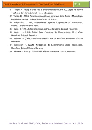 José Luis Vera Rivera, Ms.C , Ph.D y José Orlando Hernández Gamboa , Msc , Ph.D
Ciencia Y Metodología del Entrenamiento del Tiro a Portería en el Fútbol Juvenil 2013
101. Turpin, R. (1998). Fichas para el entrenamiento del fútbol 120 juegos de ataque
y defensa. Barcelona, Editorial Hispano Europea.
102. Valdés, D. (1994). Aspectos metodológicos generales de la Teoría y Metodología
del deporte. México. Universidad Autónoma de Puebla.
103. Verjoshanki, I. (1994).Entrenamiento Deportivo. Organización y planificación.
Madrid. Editorial Martínez Roca.
104. Wein, H. (1995). Fútbol a la medida del niño. Barcelona. Editorial. Paidotribo.
105. Wein, H. (1996). Fútbol Base Programas de Entrenamiento 14-15 años.
Barcelona. Editorial. Paidotribo.
106. Weineek, E. (1994). Entrenamiento Físico total del Futbolista. Barcelona. Editorial
Paidotribo.
107. Weisweier, H. (2004). Metodología de Entrenamiento Áreas Restringidas.
Barcelona, Editorial Hispano Europea.
108. Weickne, J. (1990). Entrenamiento Óptimo. Barcelona. Editorial Paidotribo.
 