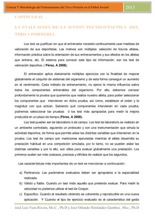 José Luis Vera Rivera, Ms.C , Ph.D y José Orlando Hernández Gamboa , Msc , Ph.D
Ciencia Y Metodología del Entrenamiento del Tiro a Portería en el Fútbol Juvenil 2013
CAPITULO II.
LA EVALUACION DE LA ACCION TECNICO-TACTICA DEL
TIRO A PORTERIA.
Los test se justifican en que el entrenador necesita continuamente usar medidas de
valoración de sus deportistas. Los motivos son múltiples: selección de futuros atletas,
información práctica sobre la orientación de sus entrenamientos y sus efectos en los atletas
que entrena, etc. El sistema para conocer este tipo de información, son los test de
valoración deportiva. ( Pérez, A 2008).
El entrenador aplica diariamente múltiples ejercicios con la finalidad de mejorar
globalmente el conjunto de sistemas del organismo y de esta forma conseguir un aumento
en el rendimiento. Cada método de entrenamiento, no ejerce la misma influencia sobre
todos los componentes entrenables del organismo. Por ello, debemos conocer
profundamente la prueba que queremos que realice nuestro atleta, para poder seleccionar
los componentes que intervienen en dicha prueba, así como, establecer el orden y la
magnitud con que actúan. Sabiendo qué componentes intervienen en cada prueba,
podremos seleccionar las pruebas ó los test más apropiados para medir la mejora
producida en un plazo de tiempo.(Pérez, A 2008).
Los test pueden ser de laboratorio ó de campo. Los test de laboratorio se realizan en
un ambiente controlado, siguiendo un protocolo y con una instrumentación que simula la
actividad deportiva, de forma que permite aislar las distintas variables que intervienen en la
prueba. Los test de campo son mediciones ejecutadas mientras el atleta desarrolla su
prestación habitual en una competición simulada, por lo tanto, no se pueden aislar las
distintas variables y por lo ello, son útiles para evaluar globalmente una prestación. Los
primeros suelen ser más costosos, precisos y difíciles de realizar que los segundos.
Las características más importantes de un test se mencionan a continuación:
a) Pertinencia. Los parámetros evaluados deben ser apropiados a la especialidad
realizada.
b) Válido y fiable. Cuando un test mide aquello que pretende evaluar. Para medir la
velocidad no podemos utilizar el test de Cooper.
c) Especifico. Cuando el resultado obtenido es coherente y reproducible en una nueva
aplicación. Y Cuando el tipo de ejercicio evaluado es el característico del gesto
 