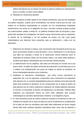 José Luis Vera Rivera, Ms.C , Ph.D y José Orlando Hernández Gamboa , Msc , Ph.D
Ciencia Y Metodología del Entrenamiento del Tiro a Portería en el Fútbol Juvenil 2013
atlético del deporte que se estudia. El valorar la potencia aeróbica en cicloergómetro
para un corredor, no tiene mucha validez.
d) Realizado en condiciones standard.
El test siempre se debe repetir en las mismas condiciones, para que los resultados
se puedan comparar, cuando como entrenadores nos damos cuenta que los test que
existen en la literatura especializada no cumplen con las características analizadas
anteriormente nos vemos en la obligación de crear y formular nuestras propias pruebas
las cuales tendrán valides a través de su defensa mediante tesis de pre-grado y post-
grado este resultado de investigación nos darán nuevos instrumentos para su aplicación,
el estudio de la metrología y de las pruebas de campo nos dan unos pasos
metodológicos que debemos tener presentes para su elaboración y estos son los
siguientes :
1. Determinar los factores a evaluar, para comprender este importante punto hay que
tener conocimiento amplio no solo del fútbol y de su clasificación si no del equipo
que debe ser evaluado a través de la observación directa debemos tener la
capacidad de analizar cuáles son los errores reales y así estas fallas llevarlas a
pruebas para aplicar metodologías que nos permitan perfeccionarlas.
2. La determinación de los objetivos, este debe ser formulado en función de lo que
quiero medir se deben de utilizar sinónimos de evaluación lo cual indica que se va
a realizar una caracterización del grupo de trabajo en donde se evaluaran de
forma interdisciplinariamente unos contenidos.
3. Establecer la descripción metodológica acá cobra mucha importancia la
realización del o de los ejercicios a desarrollar como mecanismo de evaluación
todo ejercicio con su correcta adaptabilidad puede ser utilizado como test para ello
debe tener presente la aplicación de los componentes de la carga al diseño de
este ejercicio por tal motivo mediante la utilización de viñetas debemos demarcar
el volumen, la intensidad, el tiempo, las repeticiones y la densidad. También debe
realizarse una descripción teórica de cómo debe realizarse este proceso
metodológico la cual debe representarse mediante una fotografía o figura.
4. En este importante punto es donde el ejercicio empieza a convertirse en test y es
mediante la creación de su base de datos la cual se fundamenta en la elaboración
de la tabla de toma de resultados esta tabla debe elaborarse de forma integral
donde debe tener presente aspectos importantes tales como: tipo de ejercicio a
 