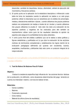 José Luis Vera Rivera, Ms.C , Ph.D y José Orlando Hernández Gamboa , Msc , Ph.D
Ciencia Y Metodología del Entrenamiento del Tiro a Portería en el Fútbol Juvenil 2013
desarrollar, cantidad de deportistas, tiempo, efectividad, calidad de ejecución del
movimiento y frecuencia cardiaca.
5. El quinto punto es la aplicación de la estadística descriptiva o inferencial a esta
tabla de toma de resultados cuando la aplicación se realiza a un solo grupo
podemos utilizar la descriptiva que se caracteriza por el análisis de porcentajes,
medias y desviaciones estándar o típicas , cuando utilizamos dos grupos podemos
realizar una comparación de medias a través de la t studen y cuando utilizamos
tres grupos utilizamos la prueba Z todo esto nos dará una evaluación de los
aspectos positivos y negativos de los evaluados para ello también es
importantísimo utilizar como guía de los resultados obtenidos la opinión de
expertos esto asegurar la confiabilidad de los datos obtenidos .
6. Y como punto final del análisis cualitativo que se le realiza a estos gráficos y
figuras estadísticas y justificados en lo que dice la evaluación de las acciones
motrices de terminamos competencias y establecemos los logros dentro de la
evaluación pedagógica definiendo así quienes son excelentes, buenos,
aceptables, insuficientes y deficientes todo esto como un producto integral de la
carga evaluada.
Ejemplos de test aplicados en la cátedra de futbol de la universidad de pamplonaEjemplos de test aplicados en la cátedra de futbol de la universidad de pamplonaEjemplos de test aplicados en la cátedra de futbol de la universidad de pamplonaEjemplos de test aplicados en la cátedra de futbol de la universidad de pamplona
y equipos infantilesy equipos infantilesy equipos infantilesy equipos infantiles
1. Test De Relevo De Balones Para El Fútbol
Objetivo:
Evaluar la resistencia específica bajo influencia de las acciones técnico- tácticas
de la conducción y la definición, como situaciones determinantes del juego teniendo en
cuenta una intensidad máxima a la hora de realizar el test.
Materiales:
- Conos o platillos
- Balones
- Pulsómetro (opcional)
- Cinta métrica
- Material de oficina (toma de resultados)
 