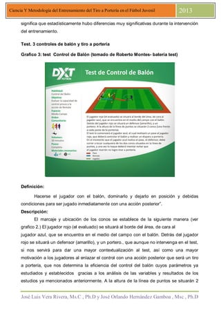 José Luis Vera Rivera, Ms.C , Ph.D y José Orlando Hernández Gamboa , Msc , Ph.D
Ciencia Y Metodología del Entrenamiento del Tiro a Portería en el Fútbol Juvenil 2013
significa que estadísticamente hubo diferencias muy significativas durante la intervención
del entrenamiento.
Test. 3 controles de balón y tiro a portería
Grafico 3: test Control de Balón (tomado de Roberto Montes- batería test)
Definición:
Hacerse el jugador con el balón, dominarlo y dejarlo en posición y debidas
condiciones para ser jugado inmediatamente con una acción posterior”.
Descripción:
El marcaje y ubicación de los conos se establece de la siguiente manera (ver
grafico 2.) El jugador rojo (el evaluado) se situará al borde del área, de cara al
jugador azul, que se encuentra en el medio del campo con el balón. Detrás del jugador
rojo se situará un defensor (amarillo), y un portero., que aunque no intervenga en el test,
si nos servirá para dar una mayor contextualización al test, así como una mayor
motivación a los jugadores al enlazar el control con una acción posterior que será un tiro
a portería, que nos determina la eficiencia del control del balón cuyos parámetros ya
estudiados y establecidos gracias a los análisis de las variables y resultados de los
estudios ya mencionados anteriormente. A la altura de la línea de puntos se situarán 2
 