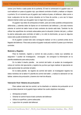 José Luis Vera Rivera, Ms.C , Ph.D y José Orlando Hernández Gamboa , Msc , Ph.D
Ciencia Y Metodología del Entrenamiento del Tiro a Portería en el Fútbol Juvenil 2013
conos (uno frente a cada poste de la portería). El test lo comenzará el jugador azul, el
cual realizará un pase al jugador rojo, que deberá controlar el balón y realizar un disparo
a portería. En el momento que el jugador azul realiza el pase, el defensor, debe correr a
tocar cualquiera de los dos conos situados en la línea de puntos, y una vez lo toque
deberá intentar evitar que el jugador rojo no logre tirar a portería.
El jugador rojo debe de anticiparse al balón, para así evitar posibles anticipaciones
defensivas, y además debe de fijarse en el movimiento del defensor, y de esta manera
orientar el control de balón hacia el lado contrario de donde esté éste. También ha de
utilizar las superficies de contacto adecuadas para la situación (interior del pie), y utilizar
la pierna adecuada para controlar el balón y no sólo la dominante, ya que en algunos
casos esto puede endentecer el control.
Si el jugador cumple todo esto conseguirá realizar un tiro a portería antes de la
llegada del defensor. Para esta prueba el jugador evaluado recibirá 5 pases que intentara
controlar.
Medición y Registro:
Para la medición, registro y control de esta prueba y todas sus variables se
asignaron 1 auxiliar de investigación, encargado de consignar la información en la
planilla establecida para esta prueba.
En la tabla 9 diseño planilla de control del balón: el auxiliar de investigación
coloca el nombre del ejecutante y registra los puntos que logre realizar el ejecutante en
cada oportunidad de controlar el balón.
En la tabla planilla de registro de control del balón: el investigador registra los
datos recibidos de la tabla # 3 planilla de control del balón y realiza la valoración en las
tablas: sistema de puntuación y baremo de nivel de eficacia.
Valoración final / Sistema de puntuación:
Para valorar este test de control, se ha diseñado un sistema de puntuación en el
que se debe observar si el jugador logra realizar los cuatro objetivos marcados:
• Anticiparse al balón
• Orientar el control hacia el lado contrario del defensor
• Utiliza la superficie y pierna adecuada
• Logra tirar sin presión del defensor
 