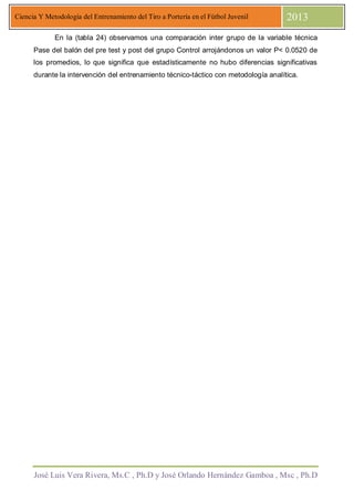 José Luis Vera Rivera, Ms.C , Ph.D y José Orlando Hernández Gamboa , Msc , Ph.D
Ciencia Y Metodología del Entrenamiento del Tiro a Portería en el Fútbol Juvenil 2013
En la (tabla 24) observamos una comparación inter grupo de la variable técnica
Pase del balón del pre test y post del grupo Control arrojándonos un valor P< 0.0520 de
los promedios, lo que significa que estadísticamente no hubo diferencias significativas
durante la intervención del entrenamiento técnico-táctico con metodología analítica.
 