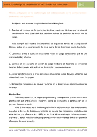 José Luis Vera Rivera, Ms.C , Ph.D y José Orlando Hernández Gamboa , Msc , Ph.D
Ciencia Y Metodología del Entrenamiento del Tiro a Portería en el Fútbol Juvenil 2013
Orden pedagógico de la metodología del entrenamiento de la acción técnicoOrden pedagógico de la metodología del entrenamiento de la acción técnicoOrden pedagógico de la metodología del entrenamiento de la acción técnicoOrden pedagógico de la metodología del entrenamiento de la acción técnico----
táctica del tiro a portería.táctica del tiro a portería.táctica del tiro a portería.táctica del tiro a portería.
El objetivo a alcanzar en la aplicación de la metodología es:
Dominar el conjunto de fundamentos técnicos y acciones tácticas que permitan el
desarrollo del tiro a puerta con sus diferentes formas de ejecución en acción real de
juego.
Para cumplir este objetivo desarrollamos las siguientes tareas de la preparación
técnico- táctica en el entrenamiento del tiro a puerta de los deportistas objeto de estudio.
1. Consolidar el tiro a puerta en situaciones reales de juego consiguiendo gol de una
manera rápida y efectiva.
2. Dominar el tiro a puerta en acción de juego mediante el desarrollo de diferentes
jugadas de laboratorio, utilizando el pie dominante y menos dominante.
3. Aplicar constantemente el tiro a portería en situaciones reales de juego utilizando sus
diferentes formas de golpeo.
4. Conocer las indicaciones de ataque y defensa en el desarrollo de diferentes sistemas
de juego.
Contenidos:
Creación y selección de juegos simplificados y pre-deportivos y su inclusión en la
planificación del entrenamiento deportivo, como se demuestra a continuación en el
proceso de entrenamiento.
Para el desarrollo de la metodología se utilizó la planificación del entrenamiento
deportivo a través de direcciones teniendo en cuenta las indicaciones metodológicas
establecidas por (Forteza, A . 1997), en su libro “Alta metodología del entrenamiento
deportivo” , donde realiza un estudio profundizado de las diferentes formas de planificar
el proceso de entrenamiento.
 