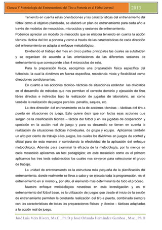 José Luis Vera Rivera, Ms.C , Ph.D y José Orlando Hernández Gamboa , Msc , Ph.D
Ciencia Y Metodología del Entrenamiento del Tiro a Portería en el Fútbol Juvenil 2013
Teniendo en cuenta estas orientaciones y las características del entrenamiento del
fútbol como el objetivo planteado, se elaboró un plan de entrenamiento para cada año a
través de modelos de mesociclos, microciclos y sesiones de entrenamiento.
Podemos apreciar un modelo de mesociclo que se elabora teniendo en cuenta la acción
técnico- táctica del tiro a portería y como a través de las características de cada dirección
del entrenamiento se adapta al enfoque metodológico.
Dividiendo el trabajo del mes en cinco partes principales las cuales se subdividen
y se organizan de acuerdo a las orientaciones de las diferentes sesiones de
entrenamiento que corresponde a los 4 microciclos de este.
Para la preparación física, escogimos una preparación física específica del
futbolista, la cual la dividimos en fuerza especifica, resistencia mixta y flexibilidad como
direcciones condicionantes.
En cuanto a las acciones técnico- tácticas de situaciones estándar las dividimos
en el desarrollo de métodos que nos permitan el correcto dominio y ejecución de tiros
libres directos e indirectos bajo la realización de jugadas de laboratorio, así como
también la realización de juegos para los penaltis, saques, etc.
La otra dirección del entrenamiento es la de acciones técnicas – tácticas del tiro a
puerta en situaciones de juego. Esto quiere decir que son todas esas acciones que
surgen de la clasificación técnica – táctica del fútbol y en las jugadas de cooperación y
oposición en la acción real de juego y para su desarrollo se tienen en cuenta la
realización de situaciones tácticas individuales, de grupo y equipo. Aplicamos también
un alto por ciento de trabajo a los juegos, los cuales los dividimos en juegos de control y
oficial para de esta manera ir controlando la efectividad de la aplicación del enfoque
metodológico. Además para examinar la eficacia de la metodología, por lo menos en
cada mesociclo aplicamos un test pedagógico; en este mesociclo como es el primero
aplicamos los tres tests establecidos los cuales nos sirvieron para seleccionar el grupo
de trabajo.
La unidad de entrenamiento es la estructura más pequeña de la planificación del
entrenamiento, donde realmente se lleva a cabo y se ejecuta toda la programación, es el
entrenamiento en si mismo y, por ello, el elemento más determinante de todo el proceso.
Nuestro enfoque metodológico novedoso en esta investigación y en el
entrenamiento del fútbol base, es la utilización de juegos que desde el inicio de la sesión
de entrenamiento permiten la constante realización del tiro a puerta, combinado siempre
con las características de todas las preparaciones físicas y técnico – tácticas adaptadas
a la acción real de juego.
 