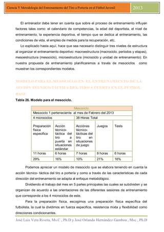 José Luis Vera Rivera, Ms.C , Ph.D y José Orlando Hernández Gamboa , Msc , Ph.D
Ciencia Y Metodología del Entrenamiento del Tiro a Portería en el Fútbol Juvenil 2013
El entrenador debe tener en cuenta que sobre el proceso de entrenamiento influyen
factores tales como: el calendario de competencias, la edad del deportista, el nivel de
entrenamiento, la experiencia deportiva, el tiempo que se dedica al entrenamiento, las
condiciones de vida, el empleo de medios para la recuperación, etc.
Lo explicado hasta aquí, hace que sea necesario distinguir tres niveles de estructura
al organizar el entrenamiento deportivo: macroestructura (macrociclo, períodos y etapas),
mesoestructura (mesociclo), microestructura (microciclo y unidad de entrenamiento). En
nuestra propuesta de entrenamiento planificaremos a través de mesociclos como
muestran los correspondientes modelos.
MODELO PARA EL MESOCICLO EN EL ENTRENAMIENTO DE LAMODELO PARA EL MESOCICLO EN EL ENTRENAMIENTO DE LAMODELO PARA EL MESOCICLO EN EL ENTRENAMIENTO DE LAMODELO PARA EL MESOCICLO EN EL ENTRENAMIENTO DE LA
ACCIÓN TÉCNICOACCIÓN TÉCNICOACCIÓN TÉCNICOACCIÓN TÉCNICO----TÁCTICA DEL TIRO A PUERTA EN EL FÚTBOLTÁCTICA DEL TIRO A PUERTA EN EL FÚTBOLTÁCTICA DEL TIRO A PUERTA EN EL FÚTBOLTÁCTICA DEL TIRO A PUERTA EN EL FÚTBOL
BASEBASEBASEBASE
Tabla 26. Modelo para el mesociclo.
Mesociclo
Mesociclo 1 perteneciente al mes de Febrero del 2013
4 microciclos 38 Horas Total
Preparación
física
especifica
Acción
técnico-
táctica del
tiro a
puerta en
situaciones
estándar
Acciónes
técnico-
tácticas del
tiro en
situaciones
de juego
Juegos Tests
11 horas 6 horas 7 horas 8 horas 6 horas
29% 16% 10% 21% 16%
Podemos apreciar un modelo de mesociclo que se elabora teniendo en cuenta la
acción técnico- táctica del tiro a portería y como a través de las características de cada
dirección del entrenamiento se adapta al enfoque metodológico.
Dividiendo el trabajo del mes en 5 partes principales las cuales se subdividen y se
organizan de acuerdo a las orientaciones de las diferentes sesiones de entrenamiento
que corresponde a los 4 microciclos de este.
Para la preparación física, escogimos una preparación física específica del
futbolista, la cual la dividimos en fuerza especifica, resistencia mixta y flexibilidad como
direcciones condicionantes.
 