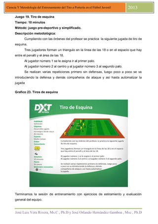 José Luis Vera Rivera, Ms.C , Ph.D y José Orlando Hernández Gamboa , Msc , Ph.D
Ciencia Y Metodología del Entrenamiento del Tiro a Portería en el Fútbol Juvenil 2013
Juego 19. Tiro de esquina
Tiempo: 10 minutos
Método: juego pre-deportivo y simplificado.
Descripción metodológica:
Cumpliendo con las órdenes del profesor se practica la siguiente jugada de tiro de
esquina.
Tres jugadores forman un triangulo en la línea de las 18 o en el espacio que hay
entre el penalti y el área de las 18.
Al jugador número 1 se le asigna ir al primer palo.
Al jugador número 2 al centro y al jugador número 3 al segundo palo.
Se realizan varias repeticiones primero sin defensas, luego poco a poco se va
introduciendo la defensa y demás compañeros de ataque y así hasta automatizar la
jugada
Grafico 23. Tiros de esquina
Terminamos la sesión de entrenamiento con ejercicios de estiramiento y evaluación
general del equipo.
 