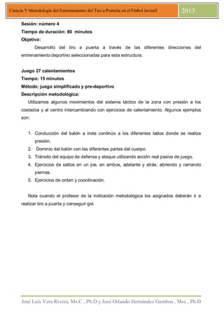 José Luis Vera Rivera, Ms.C , Ph.D y José Orlando Hernández Gamboa , Msc , Ph.D
Ciencia Y Metodología del Entrenamiento del Tiro a Portería en el Fútbol Juvenil 2013
Sesión: número 4
Tiempo de duración: 80 minutos
Objetivo:
Desarrollo del tiro a puerta a través de las diferentes direcciones del
entrenamiento deportivo seleccionadas para esta estructura.
Juego 27 calentamientos
Tiempo: 15 minutos
Método: juego simplificado y pre-deportivo
Descripción metodológica:
Utilizamos algunos movimientos del sistema táctico de la zona con presión a los
costados y al centro intercambiando con ejercicios de calentamiento. Algunos ejemplos
son:
1. Conducción del balón a trote continúo a los diferentes lados donde se realiza
presión.
2. Dominio del balón con las diferentes partes del cuerpo.
3. Tránsito del equipo de defensa y ataque utilizando acción real pasiva de juego.
4. Ejercicios de saltos en un pie, en ambos, adelante y atrás, abriendo y cerrando
piernas.
5. Ejercicios de orden y coordinación.
Nota cuando el profesor de la indicación metodológica los asignados deberán ir a
realizar tiro a puerta y conseguir gol.
 