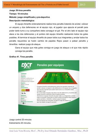 José Luis Vera Rivera, Ms.C , Ph.D y José Orlando Hernández Gamboa , Msc , Ph.D
Ciencia Y Metodología del Entrenamiento del Tiro a Portería en el Fútbol Juvenil 2013
Juego 39 tiros penaltis
Tiempo: 10 minutos
Método: juego simplificado y pre-deportivo
Descripción metodológica:
El equipo Amarillo ordenadamente realiza tiros penaltis tratando de anotar; colocar
un arquero y dos defensores en el equipo rojo, el jugador que ejecuta el penalti para
poder darle turno a su compañero debe conseguir el gol. Por el otro lado el equipo rojo
ataca a los dos defensores y el portero del equipo Amarillo realizando todos los goles
posibles. Al terminar el equipo Amarillo de pasar todos sus integrantes y anotar todos los
penaltis requeridos se harán cambio de papeles Rojos pasan a patear penaltis y
Amarillos realizan juego de ataque.
Gana el equipo que más goles consiga en juego de ataque o el que más rápido
consiga los penaltis.
Grafico 41. Tiros penaltis
Juego control 20 minutos
Estiramiento 20 minutos.
 