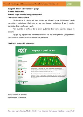 José Luis Vera Rivera, Ms.C , Ph.D y José Orlando Hernández Gamboa , Msc , Ph.D
Ciencia Y Metodología del Entrenamiento del Tiro a Portería en el Fútbol Juvenil 2013
Juego 50 tiro en situaciones de juego
Tiempo: 10 minutos
Método: juego simplificado y pre-deportivo
Descripción metodológica:
Demarcamos la cancha en tres zonas; se llamaran zona de defensa, medio
campistas y delanteros. Cada uno en su zona jugaran: delanteros 2 vs 2, medios
campistas 4 vs 4, defensas 4 vs 4.
Pero cuando el profesor de la orden pudiendo decir como ejemplo saque de
arquero.
Equipo A y equipo B se enfrentan utilizando las arquerías grandes y lógicamente
como variante podemos utilizar también las pequeñas.
Grafico 51. Juego por posiciones
Juego control 20 minutos
Estiramiento 10 minutos.
 