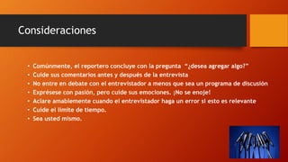 • Comúnmente, el reportero concluye con la pregunta “¿desea agregar algo?”
• Cuide sus comentarios antes y después de la entrevista
• No entre en debate con el entrevistador a menos que sea un programa de discusión
• Exprésese con pasión, pero cuide sus emociones. ¡No se enoje!
• Aclare amablemente cuando el entrevistador haga un error si esto es relevante
• Cuide el límite de tiempo.
• Sea usted mismo.
Consideraciones
 