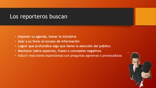• Imponer su agenda, tomar la iniciativa
• Usar a su favor el exceso de información
• Lograr que profundice algo que llame la atención del público
• Machacar sobre aspectos, frases o conceptos negativos
• Inducir reacciones espontáneas con preguntas agresivas o provocadoras
Los reporteros buscan
 