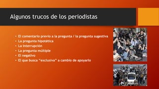 • El comentario previo a la pregunta / la pregunta sugestiva
• La pregunta hipotética
• La interrupción
• La pregunta múltiple
• El negativo
• El que busca “exclusiva” a cambio de apoyarlo
Algunos trucos de los periodistas
 