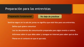 Sentirse seguro en la sala de juntas no significa que esté listo para una entrevista.
– Defina qué quiere comunicar
– Lea los documentos de comunicación preparados para algún evento o noticia.
– Infórmese sobre lo que deba saber y navegue en internet para saber qué se dice
– Piense en el contexto en que el que está.
Preparación fundamental No deje de practicar
Preparación para las entrevistas
 