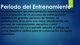 Periodo del Entrenamiento
La periodización del entrenamiento deportivo consiste en
la estructuración de un proceso de entrenamiento
deportivo en grandes períodos de tiempo. La
periodización sirve para una mejor planificación del
proceso de entrenamiento deportivo y esta
estructuración nos va a permitir adquirir el estado de
forma deportiva óptima para la consecución de logros
deportivos.
 