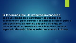 En la segunda fase, de preparación específica
se da un cambio en la estructura y contenidos del
entrenamiento para crear las condiciones propicias para el
establecimiento de la forma deportiva. Esta fase se
caracteriza por el predominio de la formación corporal
especial, orientada al deporte del que estemos tratando.
 