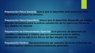 Preparación Física General. Busca que el deportista esté preparado bien
físicamente en todos los sentidos.
Preparación Física Especifica: busca que el deportista desarrolle sus hábitos
que son necesarios para la exitosa asimilación de los ejercicios físicos de
tipo elegido de deporte.
Preparación de Entrenamiento Especial: Es el proceso de desarrollo de
aquellas cualidades y hábitos que son necesarios para la exitosa
asimilación de los ejercicios físicos del tipo elegido de deporte
Preparación Táctica: Reconocimientos de variantes técnicas en función de
los desempeños tácticos fundamentalmente generales.
 