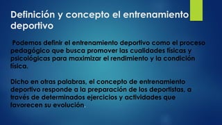 Definición y concepto el entrenamiento
deportivo
Podemos definir el entrenamiento deportivo como el proceso
pedagógico que busca promover las cualidades físicas y
psicológicas para maximizar el rendimiento y la condición
física.
Dicho en otras palabras, el concepto de entrenamiento
deportivo responde a la preparación de los deportistas, a
través de determinados ejercicios y actividades que
favorecen su evolución.
 
