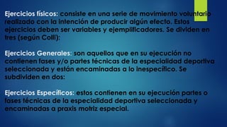 Ejercicios físicos: consiste en una serie de movimiento voluntario
realizado con la intención de producir algún efecto. Estos
ejercicios deben ser variables y ejemplificadores. Se dividen en
tres (según Colli):
Ejercicios Generales: son aquellos que en su ejecución no
contienen fases y/o partes técnicas de la especialidad deportiva
seleccionada y están encaminadas a lo inespecífico. Se
subdividen en dos:
Ejercicios Específicos: estos contienen en su ejecución partes o
fases técnicas de la especialidad deportiva seleccionada y
encaminadas a praxis motriz especial.
 