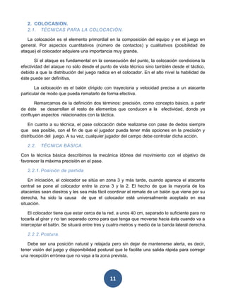 2. COLOCASION.
   2.1.   TÉCNICAS PARA LA COLOCACIÓN.

   La colocación es el elemento primordial en la composición del equipo y en el juego en
general. Por aspectos cuantitativos (número de contactos) y cualitativos (posibilidad de
ataque) el colocador adquiere una importancia muy grande.

       Sí el ataque es fundamental en la consecución del punto, la colocación condiciona la
efectividad del ataque no sólo desde el punto de vista técnico sino también desde el táctico,
debido a que la distribución del juego radica en el colocador. En el alto nivel la habilidad de
éste puede ser definitiva.

       La colocación es el balón dirigido con trayectoria y velocidad precisa a un atacante
particular de modo que pueda rematarlo de forma efectiva.

       Remarcamos de la definición dos términos: precisión, como concepto básico, a partir
de éste se desarrollan el resto de elementos que conducen a la efectividad, donde ya
confluyen aspectos relacionados con la táctica.

    En cuanto a su técnica, el pase colocación debe realizarse con pase de dedos siempre
que sea posible, con el fin de que el jugador pueda tener más opciones en la precisión y
distribución del juego. A su vez, cualquier jugador del campo debe controlar dicha acción.

   2.2.   TÉCNICA BÁSICA.

Con la técnica básica describimos la mecánica idónea del movimiento con el objetivo de
favorecer la máxima precisión en el pase.

   2.2.1. Posición de partida

    En iniciación, el colocador se sitúa en zona 3 y más tarde, cuando aparece el atacante
central se pone al colocador entre la zona 3 y la 2. El hecho de que la mayoría de los
atacantes sean diestros y les sea más fácil coordinar el remate de un balón que viene por su
derecha, ha sido la causa de que el colocador esté universalmente aceptado en esa
situación.

    El colocador tiene que estar cerca de la red, a unos 40 cm, separado lo suficiente para no
tocarla al girar y no tan separado como para que tenga que moverse hacia ésta cuando va a
interceptar el balón. Se situará entre tres y cuatro metros y medio de la banda lateral derecha.

   2.2.2. Postura.

   Debe ser una posición natural y relajada pero sin dejar de mantenerse alerta, es decir,
tener visión del juego y disponibilidad postural que le facilite una salida rápida para corregir
una recepción errónea que no vaya a la zona prevista.




                                              11
 