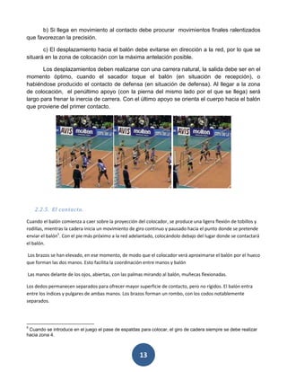 b) Si llega en movimiento al contacto debe procurar movimientos finales ralentizados
que favorezcan la precisión.

       c) El desplazamiento hacia el balón debe evitarse en dirección a la red, por lo que se
situará en la zona de colocación con la máxima antelación posible.

       Los desplazamientos deben realizarse con una carrera natural, la salida debe ser en el
momento óptimo, cuando el sacador toque el balón (en situación de recepción), o
habiéndose producido el contacto de defensa (en situación de defensa). Al llegar a la zona
de colocación, el penúltimo apoyo (con la pierna del mismo lado por el que se llega) será
largo para frenar la inercia de carrera. Con el último apoyo se orienta el cuerpo hacia el balón
que proviene del primer contacto.




    2.2.5. El contacto.

Cuando el balón comienza a caer sobre la proyección del colocador, se produce una ligera flexión de tobillos y
rodillas, mientras la cadera inicia un movimiento de giro continuo y pausado hacia el punto donde se pretende
enviar el balón5. Con el pie más próximo a la red adelantado, colocándolo debajo del lugar donde se contactará
el balón.

Los brazos se han elevado, en ese momento, de modo que el colocador verá aproximarse el balón por el hueco
que forman las dos manos. Esto facilita la coordinación entre manos y balón

Las manos delante de los ojos, abiertas, con las palmas mirando al balón, muñecas flexionadas.

Los dedos permanecen separados para ofrecer mayor superficie de contacto, pero no rígidos. El balón entra
entre los índices y pulgares de ambas manos. Los brazos forman un rombo, con los codos notablemente
separados.




5
 Cuando se introduce en el juego el pase de espaldas para colocar, el giro de cadera siempre se debe realizar
hacia zona 4.



                                                     13
 