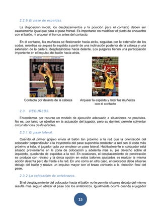 2.2.6. El pase de espaldas.

   La disposición inicial, los desplazamientos y la posición para el contacto deben ser
exactamente igual que para el pase frontal. Es importante no modificar el punto de encuentro
con el balón, ni arquear el tronco antes del contacto.

   En el contacto, las muñecas se flexionarán hacia atrás, seguidas por la extensión de los
codos, mientras se arquea la espalda a partir de una inclinación posterior de la cabeza y una
extensión de la cadera, desplazándose hacia delante. Los pulgares tienen una participación
importante en el impulso del balón hacia atrás.




      Contacto por delante de la cabeza       Arquear la espalda y rotar las muñecas
                                                        con el contacto

   2.3.   RECURSOS.

    Entendemos por recurso un modelo de ejecución adecuado a situaciones no previstas.
No es, por tanto un objetivo en la actuación del jugador, pero su dominio permite solventar
circunstancias desfavorables.

   2.3.1. El pase lateral.

    Cuando el primer golpeo envía el balón tan próximo a la red que la orientación del
colocador perpendicular a la trayectoria del pase supondría contactar la red con el codo más
próximo a ésta, el jugador opta por emplear un pase lateral. Habitualmente el colocador está
situado previamente en la zona de colocación y adelanta más su pie derecho sobre el
izquierdo, quedando de espaldas a la red. En ocasiones, el desplazamiento de penetración
se produce con retraso y la única opción en estos balones ajustados es realizar la misma
acción descrita pero de frente a la red. En uno como en otro caso, el colocador debe situarse
debajo del balón y realiza un impulso mayor con el brazo contrario a la dirección final del
pase.

   2.3.2. La colocación de antebrazos.

   Si el desplazamiento del colocador hacia el balón no le permite situarse debajo del mismo
resulta más seguro utilizar el pase con los antebrazos. Igualmente ocurre cuando el jugador



                                             15
 