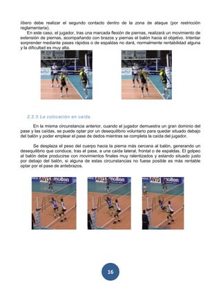 líbero debe realizar el segundo contacto dentro de la zona de ataque (por restricción
reglamentaria).
    En este caso, el jugador, tras una marcada flexión de piernas, realizará un movimiento de
extensión de piernas, acompañando con brazos y piernas el balón hacia el objetivo. Intentar
sorprender mediante pases rápidos o de espaldas no dará, normalmente rentabilidad alguna
y la dificultad es muy alta.




   2.3.3. La colocación en caída.

       En la misma circunstancia anterior, cuando el jugador demuestra un gran dominio del
pase y las caídas, se puede optar por un desequilibrio voluntario para quedar situado debajo
del balón y poder emplear el pase de dedos mientras se completa la caída del jugador.

       Se desplaza el peso del cuerpo hacia la pierna más cercana al balón, generando un
desequilibrio que conduce, tras el pase, a una caída lateral, frontal o de espaldas. El golpeo
al balón debe producirse con movimientos finales muy ralentizados y estando situado justo
por debajo del balón, si alguna de estas circunstancias no fuese posible es más rentable
optar por el pase de antebrazos.




                                             16
 