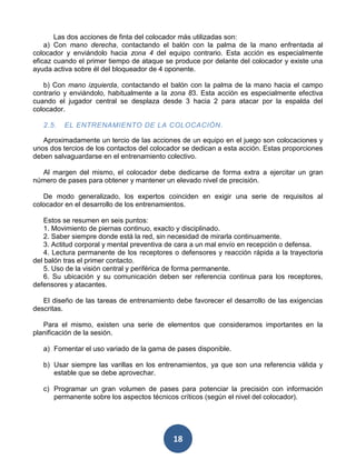 Las dos acciones de finta del colocador más utilizadas son:
    a) Con mano derecha, contactando el balón con la palma de la mano enfrentada al
colocador y enviándolo hacia zona 4 del equipo contrario. Esta acción es especialmente
eficaz cuando el primer tiempo de ataque se produce por delante del colocador y existe una
ayuda activa sobre él del bloqueador de 4 oponente.

   b) Con mano izquierda, contactando el balón con la palma de la mano hacia el campo
contrario y enviándolo, habitualmente a la zona 83. Esta acción es especialmente efectiva
cuando el jugador central se desplaza desde 3 hacia 2 para atacar por la espalda del
colocador.

   2.5.   EL ENTRENAMIENTO DE LA COLOCACIÓN.

   Aproximadamente un tercio de las acciones de un equipo en el juego son colocaciones y
unos dos tercios de los contactos del colocador se dedican a esta acción. Estas proporciones
deben salvaguardarse en el entrenamiento colectivo.

  Al margen del mismo, el colocador debe dedicarse de forma extra a ejercitar un gran
número de pases para obtener y mantener un elevado nivel de precisión.

   De modo generalizado, los expertos coinciden en exigir una serie de requisitos al
colocador en el desarrollo de los entrenamientos.

    Estos se resumen en seis puntos:
    1. Movimiento de piernas continuo, exacto y disciplinado.
    2. Saber siempre donde está la red, sin necesidad de mirarla continuamente.
    3. Actitud corporal y mental preventiva de cara a un mal envío en recepción o defensa.
    4. Lectura permanente de los receptores o defensores y reacción rápida a la trayectoria
del balón tras el primer contacto.
    5. Uso de la visión central y periférica de forma permanente.
    6. Su ubicación y su comunicación deben ser referencia continua para los receptores,
defensores y atacantes.

   El diseño de las tareas de entrenamiento debe favorecer el desarrollo de las exigencias
descritas.

   Para el mismo, existen una serie de elementos que consideramos importantes en la
planificación de la sesión.

   a) Fomentar el uso variado de la gama de pases disponible.

   b) Usar siempre las varillas en los entrenamientos, ya que son una referencia válida y
      estable que se debe aprovechar.

   c) Programar un gran volumen de pases para potenciar la precisión con información
      permanente sobre los aspectos técnicos críticos (según el nivel del colocador).




                                            18
 