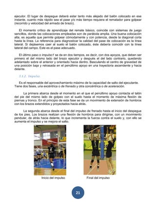 ejecutor. El lugar de despegue deberá estar tanto más alejado del balón colocado en ese
instante, cuanto más rápido sea el pase y/o más tiempo requiera el rematador para golpear
(recorrido y velocidad del armado de brazo).

    El momento crítico de aprendizaje del remate básico, coincide con sistemas de juego
sencillos, donde las colocaciones empleadas son de parábola amplia. Una buena colocación
alta, es aquella que permite golpear cómodamente y con potencia, desde la diagonal corta
hasta la línea. La referencia para diagnosticar la calidad del pase de colocación es la línea
lateral. Si dejásemos caer al suelo el balón colocado, éste debería coincidir con la línea
lateral del campo. Este es el pase adecuado.

   El último paso o impulso1 se da en dos tiempos, es decir, con dos apoyos, que deben ser
primero el del mismo lado del brazo ejecutor y después el del lado contrario, quedando
adelantado sobre el anterior y orientado hacia dentro. Basculando el centro de gravedad de
una posición baja y retrasada en el penúltimo apoyo en una trayectoria ascendente y hacia
delante.

   3.1.2. Impulso.

   Es el responsable del aprovechamiento máximo de la capacidad de salto del ejecutante.
Tiene dos fases, una excéntrica o de frenado y otra concéntrica o de aceleración.

       La primera abarca desde el momento en el que el penúltimo apoyo contacta el talón
del pie del mismo lado de golpeo con el suelo hasta el momento de máxima flexión de
piernas y tronco. En el principio de esta fase se da un movimiento de extensión de hombros
con los brazos extendidos y proyectados hacia atrás.

      La segunda abarca desde el final del impulso de frenado hasta el inicio del despegue
de los pies. Los brazos realizan una flexión de hombros para dirigirse, con un movimiento
pendular, de atrás hacia delante, lo que incrementa la fuerza contra el suelo y, con ello se
aumenta el impulso y se mejora el salto.




                     Inicio del impulso             Final del impulso



                                             21
 