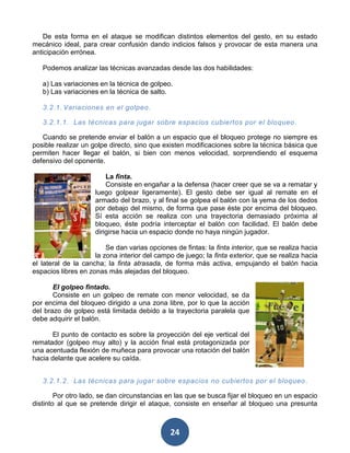 De esta forma en el ataque se modifican distintos elementos del gesto, en su estado
mecánico ideal, para crear confusión dando indicios falsos y provocar de esta manera una
anticipación errónea.

   Podemos analizar las técnicas avanzadas desde las dos habilidades:

   a) Las variaciones en la técnica de golpeo.
   b) Las variaciones en la técnica de salto.

   3.2.1. Variaciones en el golpeo.

   3.2.1.1. Las técnicas para jugar sobre espacios cubiertos por el bloqueo .

   Cuando se pretende enviar el balón a un espacio que el bloqueo protege no siempre es
posible realizar un golpe directo, sino que existen modificaciones sobre la técnica básica que
permiten hacer llegar el balón, si bien con menos velocidad, sorprendiendo el esquema
defensivo del oponente.

                         La finta.
                         Consiste en engañar a la defensa (hacer creer que se va a rematar y
                     luego golpear ligeramente). El gesto debe ser igual al remate en el
                     armado del brazo, y al final se golpea el balón con la yema de los dedos
                     por debajo del mismo, de forma que pase éste por encima del bloqueo.
                     Sí esta acción se realiza con una trayectoria demasiado próxima al
                     bloqueo, éste podría interceptar el balón con facilidad. El balón debe
                     dirigirse hacia un espacio donde no haya ningún jugador.

                         Se dan varias opciones de fintas: la finta interior, que se realiza hacia
                     la zona interior del campo de juego; la finta exterior, que se realiza hacia
el lateral de la cancha; la finta atrasada, de forma más activa, empujando el balón hacia
espacios libres en zonas más alejadas del bloqueo.

       El golpeo fintado.
       Consiste en un golpeo de remate con menor velocidad, se da
por encima del bloqueo dirigido a una zona libre, por lo que la acción
del brazo de golpeo está limitada debido a la trayectoria paralela que
debe adquirir el balón.

       El punto de contacto es sobre la proyección del eje vertical del
rematador (golpeo muy alto) y la acción final está protagonizada por
una acentuada flexión de muñeca para provocar una rotación del balón
hacia delante que acelere su caída.


   3.2.1.2. Las técnicas para jugar sobre espacios no cubiertos por el bloqueo .

        Por otro lado, se dan circunstancias en las que se busca fijar el bloqueo en un espacio
distinto al que se pretende dirigir el ataque, consiste en enseñar al bloqueo una presunta



                                               24
 