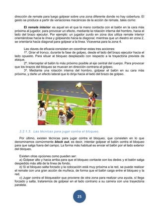 dirección de remate para luego golpear sobre una zona diferente donde no hay cobertura. El
gesto se produce a partir de variaciones mecánicas de la acción de remate, tales como:

       El remate interior: es aquel en el que la mano contacta con el balón en la cara más
próxima al jugador, para provocar un efecto, mediante la rotación interna del hombro, hacia el
lado del brazo ejecutor. Por ejemplo: un jugador zurdo en zona dos utiliza remate interior
orientándose hacia la línea y golpeando hacia la diagonal, mientras que un diestro en zona 2,
se orientaría hacia diagonal para golpear a la línea. Viceversa para la zona 4.

      Las claves de eficacia consisten en coordinar estas tres acciones:
      1º. Girar el tronco, durante la fase de golpeo, desde el lado del brazo ejecutor hacia el
lado opuesto. Para situar al bloqueo desplazado con respecto a la trayectoria prevista de
ataque.
      2º. Interceptar el balón lo más próximo posible al eje central del cuerpo. Para provocar
que los brazos del bloqueo se muevan en dirección contraria al golpeo.
      3º. Mediante una rotación interna del hombro, golpear el balón en su cara más
próxima, y darle un efecto lateral que lo dirija hacia el lado del brazo de golpeo.




   3.2.1.3. Las técnicas para jugar contra el bloqueo .

    Por último, existen técnicas para jugar contra el bloqueo, que consisten en lo que
denominamos comúnmente block out, es decir, intentar golpear el balón contra el bloqueo
para que salga fuera del campo. La forma más habitual es enviar el balón por el lado exterior
del bloqueo.

    Existen otras opciones como pueden ser:
    a) Golpear alto y hacia arriba para que el bloqueo contacte con los dedos y el balón salga
despedido más allá de la línea de fondo.
    b) Sí el bloqueo salta forzado y la colocación está muy próxima a la red, se puede realizar
el remate con una gran acción de muñeca, de forma que el balón caiga entre el bloqueo y la
red.
    c) Jugar contra el bloqueador que proviene de otra zona para realizar una ayuda, sí llega
forzado y salta, trataremos de golpear en el lado contrario a su carrera con una trayectoria
paralela.


                                             25
 