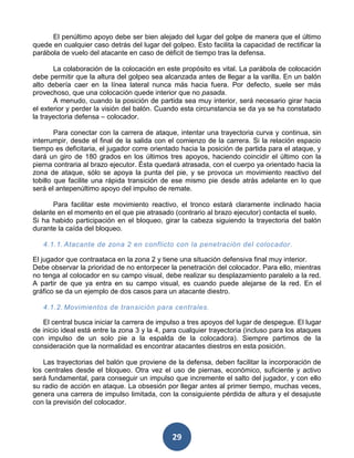 El penúltimo apoyo debe ser bien alejado del lugar del golpe de manera que el último
quede en cualquier caso detrás del lugar del golpeo. Esto facilita la capacidad de rectificar la
parábola de vuelo del atacante en caso de déficit de tiempo tras la defensa.

       La colaboración de la colocación en este propósito es vital. La parábola de colocación
debe permitir que la altura del golpeo sea alcanzada antes de llegar a la varilla. En un balón
alto debería caer en la línea lateral nunca más hacia fuera. Por defecto, suele ser más
provechoso, que una colocación quede interior que no pasada.
       A menudo, cuando la posición de partida sea muy interior, será necesario girar hacia
el exterior y perder la visión del balón. Cuando esta circunstancia se da ya se ha constatado
la trayectoria defensa – colocador.

        Para conectar con la carrera de ataque, intentar una trayectoria curva y continua, sin
interrumpir, desde el final de la salida con el comienzo de la carrera. Si la relación espacio
tiempo es deficitaria, el jugador corre orientado hacia la posición de partida para el ataque, y
dará un giro de 180 grados en los últimos tres apoyos, haciendo coincidir el último con la
pierna contraria al brazo ejecutor. Ésta quedará atrasada, con el cuerpo ya orientado hacia la
zona de ataque, sólo se apoya la punta del pie, y se provoca un movimiento reactivo del
tobillo que facilite una rápida transición de ese mismo pie desde atrás adelante en lo que
será el antepenúltimo apoyo del impulso de remate.

      Para facilitar este movimiento reactivo, el tronco estará claramente inclinado hacia
delante en el momento en el que pie atrasado (contrario al brazo ejecutor) contacta el suelo.
Si ha habido participación en el bloqueo, girar la cabeza siguiendo la trayectoria del balón
durante la caída del bloqueo.

   4.1.1. Atacante de zona 2 en conflicto con la penetración del colocador .

El jugador que contraataca en la zona 2 y tiene una situación defensiva final muy interior.
Debe observar la prioridad de no entorpecer la penetración del colocador. Para ello, mientras
no tenga al colocador en su campo visual, debe realizar su desplazamiento paralelo a la red.
A partir de que ya entra en su campo visual, es cuando puede alejarse de la red. En el
gráfico se da un ejemplo de dos casos para un atacante diestro.

   4.1.2. Movimientos de transición para centrales.

   El central busca iniciar la carrera de impulso a tres apoyos del lugar de despegue. El lugar
de inicio ideal está entre la zona 3 y la 4, para cualquier trayectoria (incluso para los ataques
con impulso de un solo pie a la espalda de la colocadora). Siempre partimos de la
consideración que la normalidad es encontrar atacantes diestros en esta posición.

    Las trayectorias del balón que proviene de la defensa, deben facilitar la incorporación de
los centrales desde el bloqueo. Otra vez el uso de piernas, económico, suficiente y activo
será fundamental, para conseguir un impulso que incremente el salto del jugador, y con ello
su radio de acción en ataque. La obsesión por llegar antes al primer tiempo, muchas veces,
genera una carrera de impulso limitada, con la consiguiente pérdida de altura y el desajuste
con la previsión del colocador.




                                              29
 