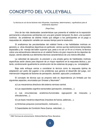 CONCEPTO DEL VOLLEYBALL

       “La técnica es uno de los factores más influyentes, importantes, determinantes y significativos para el
                                               rendimiento deportivo”

                                                    (Pepe Díaz)

       Una de las más destacadas características que presenta el voleibol es la exposición
permanente a situaciones cambiantes con una gran presión temporal. Es decir, una sucesión
continúa de problemas de distinta índole que obligan a los participantes en el juego a
respuestas de adaptación variable con escaso tiempo para la resolución.

      Sí analizamos las peculiaridades del voleibol frente a las habilidades motrices en
general y a otras disciplinas deportivas en particular, vemos que las restricciones temporales,
espaciales y de manejo del balón suponen que, pese a no ser un fin en sí misma, la técnica
cobre una extraordinaria relevancia en el voleibol frente a la gran mayoría de los deportes de
equipo, siendo además sus elementos técnicos característicos de una notoria dificultad.

       La velocidad de ejecución, la precisión y una amplia gama de habilidades motrices
específicas serán claves para disponer de un mayor repertorio en la respuesta táctica y, por
tanto, condicionarán igualmente la construcción de los sistemas de juego y su complejidad.

       Bajo este enfoque vamos a considerar la técnica como la respuesta óptima de
adaptación por parte del jugador a los problemas que genera el desarrollo del juego, con
intervención integrada de factores de percepción, decisión, ejecución y evaluación.

       El concepto de técnica que se propone está en dependencia y/o limitado por los
siguientes aspectos, enunciados por Grosser y Neumaier1:

          a) Los mecanismos directivos del sistema nervioso central.

          b) Las capacidades cognitivo-sensoriales (percepción, cinestesia,...).

          c) Las circunstancias            anatómico-funcionales          (agrupación       de     músculos      y
          articulaciones,...).

          d) Las leyes mecánico-deportivas (impulsos de fuerza, palancas,...).

          e) Síntomas psíquicos (concentración, motivación,...).

          f) Capacidades de Condición física (fuerza, velocidad,...).


1
    1986 Técnicas de entrenamiento. Editorial Martínez Roca. Barcelona



                                                         3
 