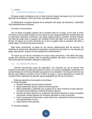 4. SAQUE.
   4.1.   TECANICAS PARA EL SAQUE.

   El saque puede considerarse, por un lado el primer ataque del equipo, por otro el primer
elemento de la defensa. Tiene, por tanto, dos objetivos básicos:

  a) Obstaculizar el ataque después de la recepción del saque del adversario, haciéndolo
más predecible para el bloqueo.

   b) Anotar un tanto directo.

    Con el saque el jugador dispone de la iniciativa total en el juego, al ser este el único
momento en el que tiene el balón en sus manos sin que venga previamente condicionado por
su velocidad, trayectoria y dirección o por algún jugador propio o contrario. Durante ninguna
otra fase del juego tiene un jugador tan completo control del balón con la ejecución de una
técnica. El saque es el único momento en el que el jugador está en posesión del balón y
puede elegir el momento de iniciar la acción.

   Bajo estas condiciones, el saque es una técnica relativamente fácil de dominar. No
obstante, el control de la velocidad, la trayectoria y la dirección del balón en una situación de
juego, bajo presión, requiere mucha experiencia y entrenamiento.

   “El saque es uno de los momentos de mayor carga emocional y más difícil del juego,
puesto que mientras el sacador está en absoluta posesión del balón, es también el punto
focal de la atención de todos” (Selinger y Ackerman).

   4.2.   EL SAQUE DE ABAJO.

       También denominado saque de seguridad o de iniciación por ser la técnica más
sencilla de aprender por parte de quienes se inician. Su escasa complejidad coordinativa es
contrarrestada por la mínima dificultad que genera en la recepción. Se trata por tanto de una
técnica cuyo objetivo se limita a poner el balón en juego y, que se abandona en cuanto los
iniciados tienen capacidad de ejecutar saques golpeados por encima del hombro.

      Podemos describir el movimiento en tres fases:
      Antes del golpe:
         Sacador orientado hacia el campo contrario.
         Apoyo adelantado del pie contrario al brazo ejecutor.
         Balón adelantado y sostenido con la palma de la mano contraria al brazo ejecutor,
         a la altura de las caderas y enfrente al hombro ejecutor.
         Armado del brazo ejecutor con extensión del hombro llevando la mano de golpeo
         hacia atrás, el brazo ejecutor se mantiene extendido en todo el recorrido.
         Como consecuencia del armado, torsión del tronco, colocando la línea de hombros
         casi perpendicular a la red.
         Ligera flexión de las piernas.

       Durante el golpeo:



                                              31
 