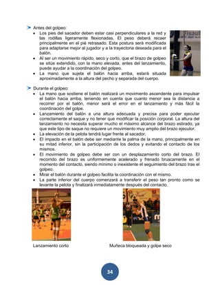 Antes del golpeo:
   Los pies del sacador deben estar casi perpendiculares a la red y
   las rodillas ligeramente flexionadas. El peso deberá recaer
   principalmente en el pié retrasado. Esta postura será modificada
   para adaptarse mejor al jugador y a la trayectoria deseada para el
   balón.
   Al ser un movimiento rápido, seco y corto, que el brazo de golpeo
   se sitúe extendido, con la mano elevada, antes del lanzamiento,
   puede ayudar a la coordinación del golpeo.
   La mano que sujeta el balón hacia arriba, estará situada
   aproximadamente a la altura del pecho y separada del cuerpo.

Durante el golpeo:
   La mano que sostiene el balón realizará un movimiento ascendente para impulsar
   el balón hacia arriba, teniendo en cuenta que cuanto menor sea la distancia a
   recorrer por el balón, menor será el error en el lanzamiento y más fácil la
   coordinación del golpe.
   Lanzamiento del balón a una altura adecuada y precisa para poder ejecutar
   correctamente el saque y no tener que modificar la posición corporal. La altura del
   lanzamiento no necesita superar mucho el máximo alcance del brazo estirado, ya
   que este tipo de saque no requiere un movimiento muy amplio del brazo ejecutor.
   La elevación de la pelota tendrá lugar frente al sacador.
   El impacto en el balón debe ser mediante la palma de la mano, principalmente en
   su mitad inferior, sin la participación de los dedos y evitando el contacto de los
   mismos.
   El movimiento de golpeo debe ser con un desplazamiento corto del brazo. El
   recorrido del brazo es uniformemente acelerado y frenado bruscamente en el
   momento del contacto, siendo mínimo o inexistente el seguimiento del brazo tras el
   golpeo.
   Mirar el balón durante el golpeo facilita la coordinación con el mismo.
   La parte inferior del cuerpo comenzará a transferir el peso tan pronto como se
   levante la pelota y finalizará inmediatamente después del contacto.




Lanzamiento corto                      Muñeca bloqueada y golpe seco




                                      34
 