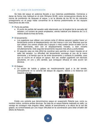 4.5.   EL SAQUE EN SUSPENSIÓN.

      Se trata del saque en potencia llevado a sus máximas posibilidades. Comienza a
darse de forma más habitual en el ciclo Olímpico 84-88, como consecuencia directa de la
norma de prohibición de bloquear el saque, y en la década de los 90 ha ido cobrando
protagonismo en el juego hasta convertirse en la técnica predominante en los equipos
masculinos de alto nivel.

      Punto de partida:
        El punto de partida del sacador está relacionado con la longitud de la zancada del
        sacador y el número de pasos empleados, siendo habitual una distancia de 3 a 5
        metros desde la línea de fondo.

      El lanzamiento:
          Los jugadores que utilizan una carrera corta (2 últimos apoyos) pueden hacer un
          lanzamiento previo al desplazamiento con dos manos o con una. Mientras que los
          que utilizan una carrera amplia (de 3 apoyos o más) suelen lanzar el balón con la
          mano dominante, bien con el desplazamiento iniciado, o bien iniciarlo
          simultáneamente. Este segundo lanzamiento requiere más altura y profundidad.
          El segundo caso es más difícil de coordinar pero permite un mayor impulso en el
          salto del sacador. La dificultad del lanzamiento aconseja el uso de la mano
          dominante, y el tiempo que se da entre lanzamiento y contacto lo posibilita, cosa
          que no ocurre en el saque en apoyo. Aún así, existen jugadores con técnicas
          peculiares, en uno u otro sentido, que consiguen eficacia en esta acción tan
          decisiva.

      El Golpeo:
         La acción de batida y golpeo es mecánicamente igual a la del remate,
         principalmente en la variante del ataque de zaguero, debido a la distancia con
         respecto a la red.




       Existe una variante que denominamos saque en suspensión flotante que, como su
nombre indica, combina ambas técnicas. Se trata de un saque flotante realizado en salto. La
ventaja de conseguir más ángulos útiles, debido al acercamiento a la altura de la red del
golpeo, es contrarrestada por una mayor dificultad en la coordinación para dotar al balón del
efecto de flotación.



                                             35
 