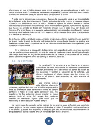 el momento en que el balón atacado pasa por el bloqueo, se necesita retrasar el salto con
respecto al atacante. Como norma, establecemos que el bloqueador iniciará su salto cuando
la mano del rematador pase por delante de su cara al armar el brazo.

    A esta norma pondremos excepciones. Cuando la colocación vaya a ser interceptada
lejos de la red (más de medio metro). El salto se inicia más tarde, cuando la mano de ataque
comienza su movimiento hacia el balón. Podemos aplicar la misma referencia contra
rematadores que invierten mucho tiempo en su movimiento de golpeo, normalmente aquellos
que hacen un armado de brazo con recorrido circular (con el codo muy por debajo del
hombro). Por el contrario, si el atacante salta anticipado con respecto a la colocación (primer
tiempo) y su armado de brazo es de corto recorrido, el bloqueador debe saltar prácticamente
a la vez que el rematador.

En la fase de salto se produce una penetración progresiva conforme supera el borde superior
de la red (sellar la red). Junto a la inclinación de los brazos hacia delante, se realiza una
flexión de cadera como compensación de los movimientos de los miembros superiores para
conservar la verticalidad.

       En lo referente a la colocación de las manos con respecto al balón, decir que siempre
que se pueda es mejor que estén encima del balón de modo que pueda ser dirigido al suelo
del campo contrario. El ángulo de penetración de los brazos y colocación de las manos
estará determinado por la altura del balón y la distancia de la red.

   5.3.   EL CONTACTO.

                                    La penetración de las manos y los brazos en el campo
                                contrario es de suma importancia, no solamente para detener
                                el balón, sino sobre todo, para limitar las zonas de acción de
                                los atacantes y facilitar la ubicación de la defensa. Las
                                piernas mantienen el mismo ángulo que los brazos con
                                respecto al cuerpo, compensando de esta manera el
                                movimiento.

                                    Las manos deben
                                estar abiertas totalmente,
próximas y rígidas de forma que el balón no pase entre
ellas. La orientación debe ser hacia el centro del campo
contrario y hacia el suelo (para conseguir esto, los
jugadores de los extremos deben orientar la mano
externa hacia el centro del campo). Las muñecas
también se mantienen rígidas para evitar que se
flexionen y el balón caiga en nuestro campo.

    La mejor zona de contacto es las palmas de las manos, para enfrentar una superficie
mayor y ejercer de esta manera algún control sobre el balón. Si se realiza con los antebrazos
o los dedos, quedará más expuesto el bloqueo; por ello, en ocasiones, recomendamos al
bloqueador que ajuste su salto ante un rematador con menos alcance.



                                             39
 