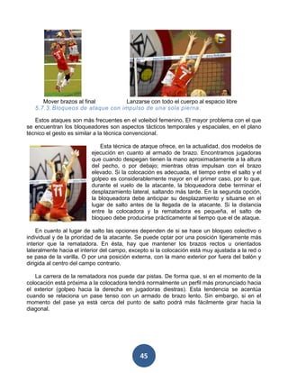 Mover brazos al final       Lanzarse con todo el cuerpo al espacio libre
   5.7.3. Bloqueos de ataque con impulso de una sola pierna .

   Estos ataques son más frecuentes en el voleibol femenino. El mayor problema con el que
se encuentran los bloqueadores son aspectos tácticos temporales y espaciales, en el plano
técnico el gesto es similar a la técnica convencional.

                              Esta técnica de ataque ofrece, en la actualidad, dos modelos de
                          ejecución en cuanto al armado de brazo. Encontramos jugadoras
                          que cuando despegan tienen la mano aproximadamente a la altura
                          del pecho, o por debajo; mientras otras impulsan con el brazo
                          elevado. Si la colocación es adecuada, el tiempo entre el salto y el
                          golpeo es considerablemente mayor en el primer caso, por lo que,
                          durante el vuelo de la atacante, la bloqueadora debe terminar el
                          desplazamiento lateral, saltando más tarde. En la segunda opción,
                          la bloqueadora debe anticipar su desplazamiento y situarse en el
                          lugar de salto antes de la llegada de la atacante. Si la distancia
                          entre la colocadora y la rematadora es pequeña, el salto de
                          bloqueo debe producirse prácticamente al tiempo que el de ataque.

    En cuanto al lugar de salto las opciones dependen de si se hace un bloqueo colectivo o
individual y de la prioridad de la atacante. Se puede optar por una posición ligeramente más
interior que la rematadora. En ésta, hay que mantener los brazos rectos u orientados
lateralmente hacia el interior del campo, excepto si la colocación está muy ajustada a la red o
se pasa de la varilla. O por una posición externa, con la mano exterior por fuera del balón y
dirigida al centro del campo contrario.

   La carrera de la rematadora nos puede dar pistas. De forma que, si en el momento de la
colocación está próxima a la colocadora tendrá normalmente un perfil más pronunciado hacia
el exterior (golpeo hacia la derecha en jugadoras diestras). Esta tendencia se acentúa
cuando se relaciona un pase tenso con un armado de brazo lento. Sin embargo, si en el
momento del pase ya está cerca del punto de salto podrá más fácilmente girar hacia la
diagonal.




                                             45
 