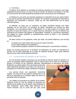 6. DEFENSA.
    El objetivo de la defensa es neutralizar los balones atacados por el contrario, que hayan
traspasado la primera línea, ya sea en forma de remate, de rebote en el bloqueo o de finta;
así como permitir las máximas garantías posibles para la construcción del contraataque.

    La defensa es una acción que requiere ajustarse a la velocidad con la que viaja el balón,
lo que supone grandes requerimientos de rapidez. Sin embargo la capacidad de interpretar la
trayectoria con inmediatez y precisión, acaba por ser más determinante que la propia
velocidad gestual.

    Al defender, es cierto que, en ocasiones, se deben neutralizar balones que viajan
alrededor de los 100 Km/h.; sin embargo, se deben interceptar con cambios de peso
inmediatos, con movimientos fluidos y ralentizados en su fase próxima al contacto, para
absorber la fuerza del impacto con un ajuste final muy controlado. Por eso en defensa hay
situaciones que interesa más golpear en desequilibrio, mediante un movimiento ralentizado,
que golpear en apoyo mediante un desplazamiento brusco al balón o una orientación
corporal inadecuada.

      Se debe inculcar en los jugadores, antes que nada, una actitud defensiva, que se basa
en:
         a) impedir que ningún balón toque el suelo en ningún momento.
         b) que ningún ataque es irrecuperable y
         c) que todas las jugadas requieren el máximo desempeño, concentración y esfuerzo.

Existe una premisa esencial en la formación de defensores: en orden de importancia lo
primero que se debe desarrollar es el deseo de defender (actitud), luego cómo defender
(técnica) y por último dónde defender (táctica).

      6.1.   LA POSTURA DE ESPERA (O DE ALERTA).

    Es una situación estable y pre-activa a la vez (facilitar la reacción desde el equilibrio). El
centro de gravedad estará desplazado hacia la parte anterior de la base de sustentación,
gracias a la flexión de los miembros inferiores, especialmente la articulación del tobillo,
facilitando una salida rápida. Pero las plantas de los pies
están totalmente apoyadas en el suelo y los hombros no
sobrepasan el nivel de las rodillas, facilitando el equilibrio.

   Las piernas tienen una separación claramente
superior a la anchura de las caderas, siempre que no se
pierda la capacidad de un traslado rápido del centro de
gravedad hacia los laterales.

   Las rodillas se proyectarán por delante de los tobillos.
Debemos incidir en que las rodillas se proyecten por
delante de los tobillos y que la tensión esté localizada en
esta articulación. Cada rodilla debe alinearse en la
misma dirección que la punta del pie, para evitar



                                               47
 