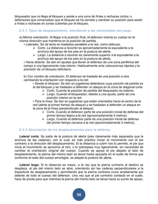 bloqueador que no llega al bloqueo y asiste a una zona de fintas o rechaces cortos; o
defensores que comprueban que el bloqueo se ha cerrado y cambian su posición para asistir
a fintas o rechaces en zonas cubiertas por el bloqueo.

   6.3.1. Tipos de desplazamiento, atendiendo a las necesidades del juego .

   a) Misma orientación. Al llegar a la posición final, el defensor orienta su cuerpo en la
   misma dirección que mantenía en la posición de partida.
      • Laterales. Se da tanto en traslados paralelos a la red, como oblicuos.
              Corto. La distancia a recorrer es aproximadamente la equivalente a la
                anchura del apoyo de los pies en la postura de alerta.
              Largo. La distancia a recorrer es claramente superior a la equivalente a la
                anchura del apoyo de los pies en la postura de alerta.
      • Hacia delante. Se dan en ajustes que llevan al defensor de una zona periférica del
      campo a una ligeramente más interior. Habitualmente ante colocaciones rápidas y la
      previsión de un bloqueo deficitario.

      b) Con cambio de orientación. El defensor se traslada de una posición a otra
      cambiando la orientación con respecto a la red:
            • Desde el bloqueo. Se dan en jugadores delanteros cuya posición de partida es
            la del bloqueo y se trasladan a defender un ataque en la zona de diagonal corta
                     Corto. Cuando la posición de partida del bloqueador es exterior.
                     Largo. Cuando el bloqueador, debido a una ayuda, parte de una
                        posición interior en la red.
            • Para la línea. Se dan en jugadores que están orientados hacia el centro de la
            red (alerta al primer tiempo de ataque) y se trasladan a defender un ataque en
            la zona de la línea (perpendicular al ataque)
                     Corto. Cuando el defensor parte de una posición inicial de defensa del
                        primer tiempo lejana a la red (aproximadamente 5 metros).
                     Largo. Cuando el defensor parte de una posición inicial de defensa
                        del primer tiempo cercana a la red (aproximadamente 3 metros).

   6.3.2. Descripción de los desplazamientos para la defensa.

    Lateral corto. Se parte de la postura de alerta (pies claramente más separados que la
anchura de las caderas), con lo cual, es más práctico iniciar el movimiento con el pie
contrario a la dirección del desplazamiento. Si la distancia a cubrir nos lo permite, el pie que
inicia el movimiento se aproxima al otro, o lo sobrepasa muy ligeramente, sin necesidad de
cambiar la orientación original del cuerpo. Cuando se apoya el pie alejado al lado de
desplazamiento, la pierna del mismo lado se lanza hasta apoyarla en el suelo de forma que
conforme el resto del cuerpo amortigüe, se adopte la postura de alerta.

    Lateral largo. Si la distancia es mayor, a la vez que la pierna contraria al destino se
desplaza, el pie del mismo lado se abre, orientando así las caderas perpendiculares a la
trayectoria de desplazamiento y permitiendo que la pierna contraria cruce ampliamente por
delante de todo el cuerpo del defensor. Una vez que el pie contrario contacta en el suelo,
hace de pivote para que mientras la pierna del mismo lado se lanza hacia su punto de apoyo,




                                              50
 