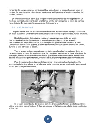 horizontal del cuerpo, rodando por la espalda y saliendo con el peso del cuerpo sobre el
hombro del lado de caída y las piernas elevándose y dirigiéndose al suelo por encima del
hombro contrario.

   En otras ocasiones un balón que cae por delante del defensor es interceptado con un
fondo de piernas hacia delante con una técnica similar pero dirigiendo el fondo de piernas
hacia delante. En este caso la recuperación óptima es la b.

   6.5.   LAS PLANCHAS.

   Las planchas se realizan sobre balones más lejanos a los cuales no se llega con caídas.
En éstas buscamos un lanzamiento del cuerpo hacia el suelo en profundidad, nunca en altura.

       Desde la posición defensiva se realiza un paso previo, que debe ser largo,
descendiendo el centro de gravedad, y se realiza un impulso con el pie atrasado
describiendo una trayectoria oblicua, con un ángulo muy cerrado con respecto al suelo.
Como en las caídas, si es posible, el balón será contactado con los dos antebrazos unidos,
durante la fase aérea de la acción.

       Tras el golpeo ambas manos toman contacto con el suelo y los codos se flexionan
para amortiguar la caída. La siguiente parte del cuerpo en aterrizar es el tórax, a la altura del
diafragma, debido al arqueamiento del tronco, que realiza un recorrido desde detrás hacia
delante deslizándose por el terreno, evitando así cualquier impacto brusco contra el suelo.

       Para favorecer este deslizamiento las manos y brazos impulsan hacia atrás. Es
importante al aterrizar, elevar la barbilla para evitar que ésta golpee en el suelo, y arquear el
tronco para proteger las caderas.




        Si el balón cae más allá del alcance con dos brazos del defensor, queda la opción de
utilizar una mano para el golpeo. Si éste se produce en la fase aérea, el aterrizaje es idéntico
al descrito.




                                               53
 