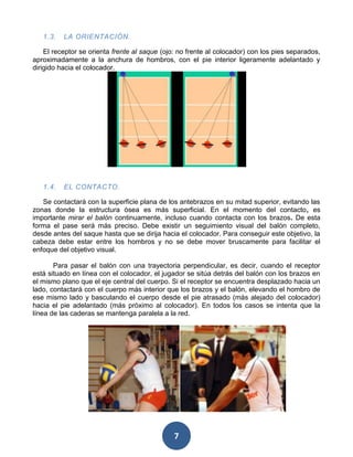 1.3.   LA ORIENTACIÓN.

    El receptor se orienta frente al saque (ojo: no frente al colocador) con los pies separados,
aproximadamente a la anchura de hombros, con el pie interior ligeramente adelantado y
dirigido hacia el colocador.




   1.4.   EL CONTACTO.

   Se contactará con la superficie plana de los antebrazos en su mitad superior, evitando las
zonas donde la estructura ósea es más superficial. En el momento del contacto, es
importante mirar el balón continuamente, incluso cuando contacta con los brazos. De esta
forma el pase será más preciso. Debe existir un seguimiento visual del balón completo,
desde antes del saque hasta que se dirija hacia el colocador. Para conseguir este objetivo, la
cabeza debe estar entre los hombros y no se debe mover bruscamente para facilitar el
enfoque del objetivo visual.

       Para pasar el balón con una trayectoria perpendicular, es decir, cuando el receptor
está situado en línea con el colocador, el jugador se sitúa detrás del balón con los brazos en
el mismo plano que el eje central del cuerpo. Si el receptor se encuentra desplazado hacia un
lado, contactará con el cuerpo más interior que los brazos y el balón, elevando el hombro de
ese mismo lado y basculando el cuerpo desde el pie atrasado (más alejado del colocador)
hacia el pie adelantado (más próximo al colocador). En todos los casos se intenta que la
línea de las caderas se mantenga paralela a la red.




                                               7
 