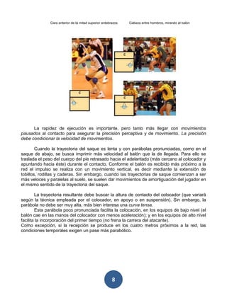 Cara anterior de la mitad superior antebrazos   Cabeza entre hombros, mirando el balón




      La rapidez de ejecución es importante, pero tanto más llegar con movimientos
pausados al contacto para asegurar la precisión perceptiva y de movimiento. La precisión
debe condicionar la velocidad de movimientos.

        Cuando la trayectoria del saque es lenta y con parábolas pronunciadas, como en el
saque de abajo, se busca imprimir más velocidad al balón que la de llegada. Para ello se
traslada el peso del cuerpo del pie retrasado hacia el adelantado (más cercano al colocador y
apuntando hacia éste) durante el contacto. Conforme el balón es recibido más próximo a la
red el impulso se realiza con un movimiento vertical, es decir mediante la extensión de
tobillos, rodillas y caderas. Sin embargo, cuando las trayectorias de saque comienzan a ser
más veloces y paralelas al suelo, se suelen dar movimientos de amortiguación del jugador en
el mismo sentido de la trayectoria del saque.

        La trayectoria resultante debe buscar la altura de contacto del colocador (que variará
según la técnica empleada por el colocador, en apoyo o en suspensión). Sin embargo, la
parábola no debe ser muy alta, más bien interesa una curva tensa.
        Esta parábola poco pronunciada facilita la colocación, en los equipos de bajo nivel (el
balón cae en las manos del colocador con menos aceleración); y en los equipos de alto nivel
facilita la incorporación del primer tiempo (no frena la carrera del atacante).
Como excepción, si la recepción se produce en los cuatro metros próximos a la red, las
condiciones temporales exigen un pase más parabólico.




                                                        8
 