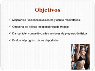  Mejorar las funciones musculares y cardio-respiratorias.
 Ofrecer a los atletas independencia de trabajo.
 Dar carácter competitivo a las sesiones de preparación física.
 Evaluar el progreso de los deportistas.
Objetivos
 