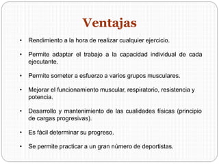• Rendimiento a la hora de realizar cualquier ejercicio.
• Permite adaptar el trabajo a la capacidad individual de cada
ejecutante.
• Permite someter a esfuerzo a varios grupos musculares.
• Mejorar el funcionamiento muscular, respiratorio, resistencia y
potencia.
• Desarrollo y mantenimiento de las cualidades físicas (principio
de cargas progresivas).
• Es fácil determinar su progreso.
• Se permite practicar a un gran número de deportistas.
Ventajas
 