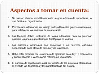 1. Se pueden abarcar simultáneamente un gran número de deportistas, lo
que facilita su organización.
2. Permite una alternancia de trabajo en los diferentes grupos musculares,
para establecer los periodos de recuperación.
3. Las técnicas deben realizarse de forma adecuada, para no provocar
posibles lesiones o adaptaciones fisiológicas no válidas.
4. Los sistemas funcionales son sometidos a un diferente esfuerzo
dependiendo de la clase de circuito y de la persona.
5. Debe estar formado por un número de ejercicios entre 6 y 18 estaciones
y puede hacerse 3 veces como máximo en una sesión.
6. El número de repeticiones está en función de los objetivos planteados,
el nivel de los deportistas y las características del circuito.
Aspectos a tomar en cuenta:
 