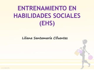 ENTRENAMIENTO EN
HABILIDADES SOCIALES
(EHS)
Liliana Santamaría Cifuentes
 